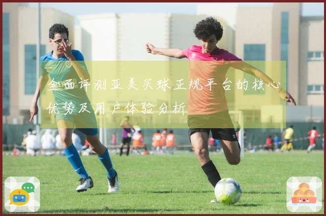 全面评测亚美买球正规平台的核心优势及用户体验分析