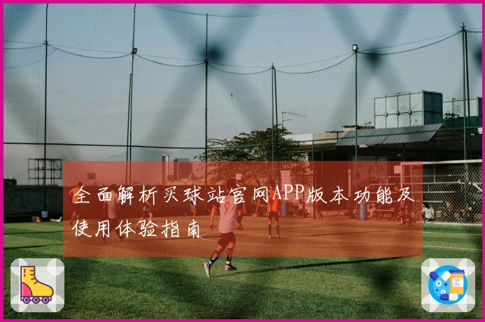 全面解析买球站官网APP版本功能及使用体验指南